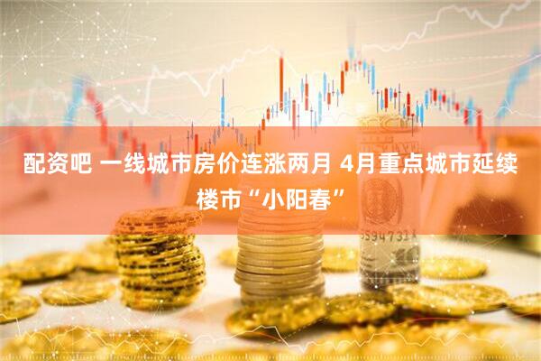 配资吧 一线城市房价连涨两月 4月重点城市延续楼市“小阳春”