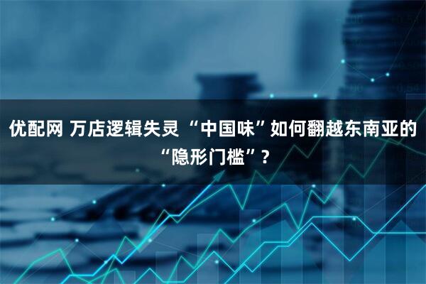 优配网 万店逻辑失灵 “中国味”如何翻越东南亚的“隐形门槛”？