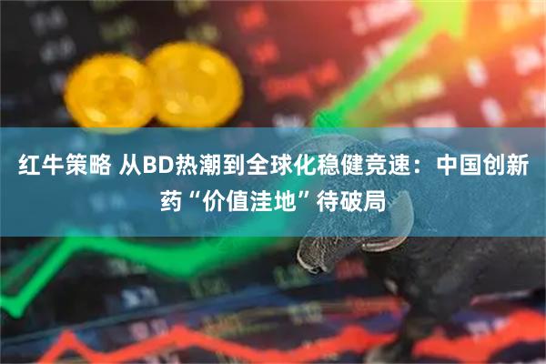 红牛策略 从BD热潮到全球化稳健竞速:中国创新药“价值洼地”待破局