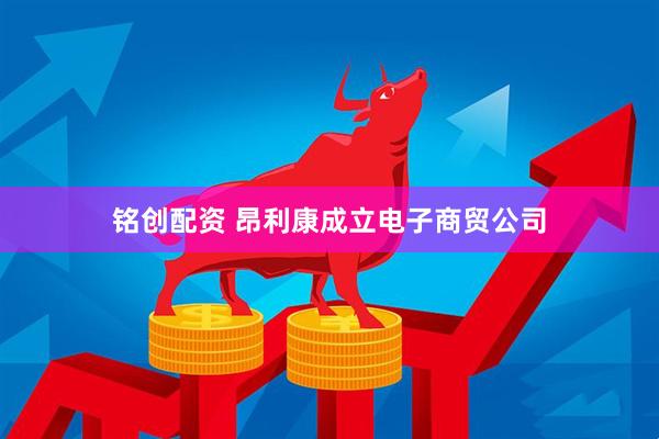 铭创配资 昂利康成立电子商贸公司