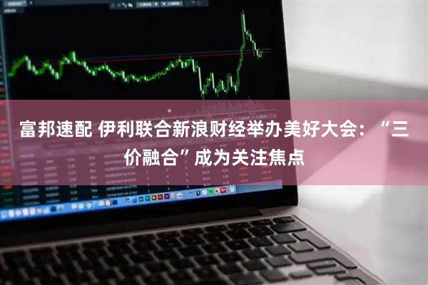富邦速配 伊利联合新浪财经举办美好大会：“三价融合”成为关注焦点