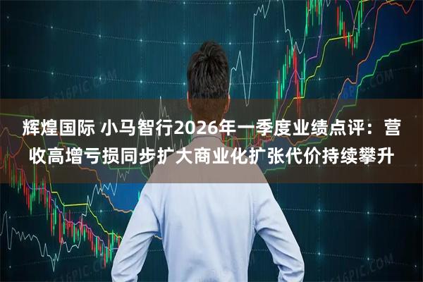 辉煌国际 小马智行2026年一季度业绩点评：营收高增亏损同步扩大商业化扩张代价持续攀升