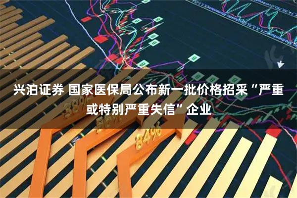 兴泊证券 国家医保局公布新一批价格招采“严重或特别严重失信”企业