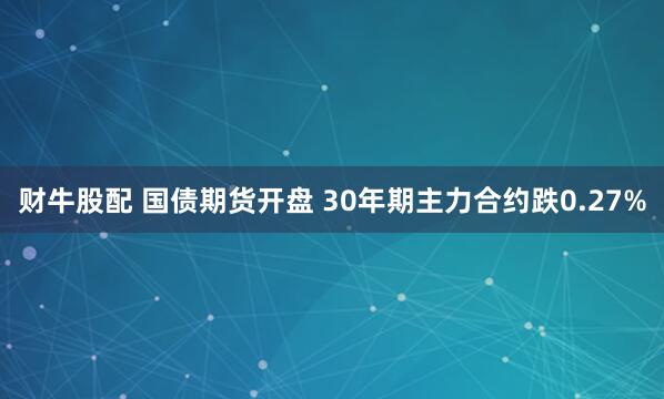 财牛股配 国债期货开盘 30年期主力合约跌0.27%