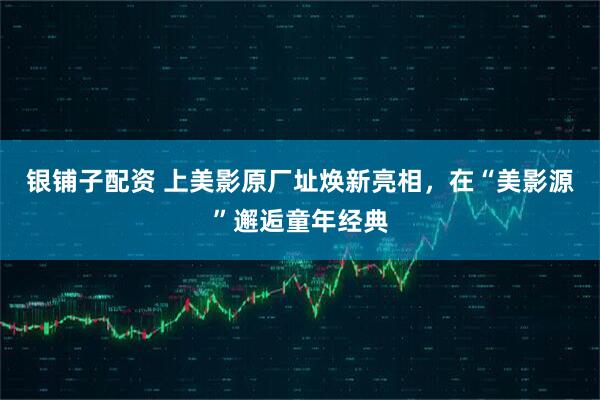 银铺子配资 上美影原厂址焕新亮相，在“美影源”邂逅童年经典