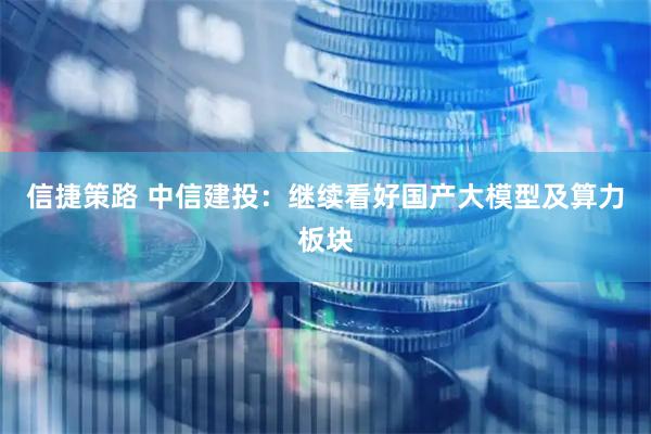 信捷策路 中信建投：继续看好国产大模型及算力板块