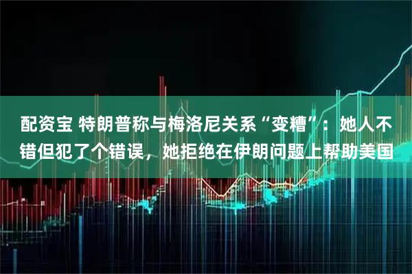 配资宝 特朗普称与梅洛尼关系“变糟”：她人不错但犯了个错误，她拒绝在伊朗问题上帮助美国