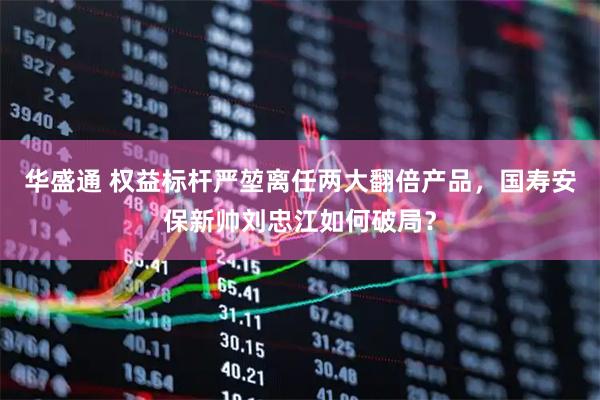 华盛通 权益标杆严堃离任两大翻倍产品，国寿安保新帅刘忠江如何破局？