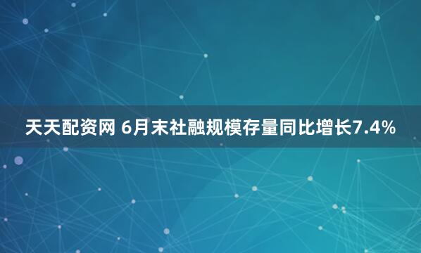天天配资网 6月末社融规模存量同比增长7.4%