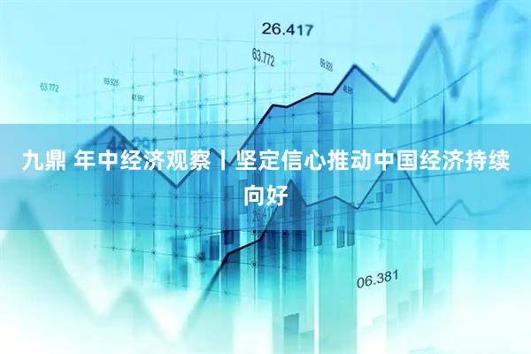 九鼎 年中经济观察丨坚定信心推动中国经济持续向好