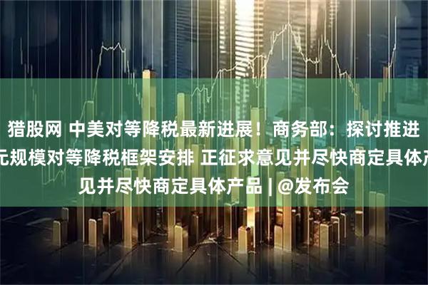 猎股网 中美对等降税最新进展！商务部：探讨推进各自300亿美元规模对等降税框架安排 正征求意见并尽快商定具体产品 | @发布会
