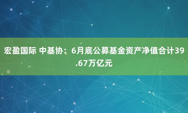 宏盈国际 中基协：6月底公募基金资产净值合计39.67万亿元