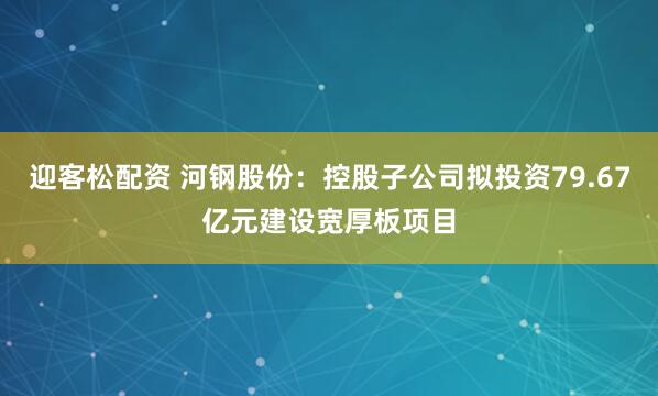迎客松配资 河钢股份：控股子公司拟投资79.67亿元建设宽厚板项目