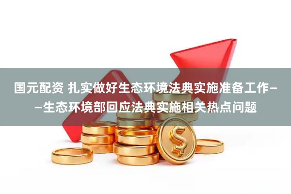 国元配资 扎实做好生态环境法典实施准备工作——生态环境部回应法典实施相关热点问题