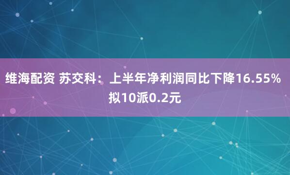 维海配资 苏交科：上半年净利润同比下降16.55% 拟10派0.2元