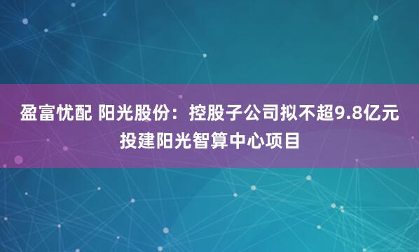 盈富忧配 阳光股份:控股子公司拟不超9.8亿元投建阳光智算中心项目