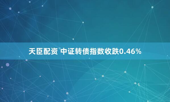 天臣配资 中证转债指数收跌0.46%